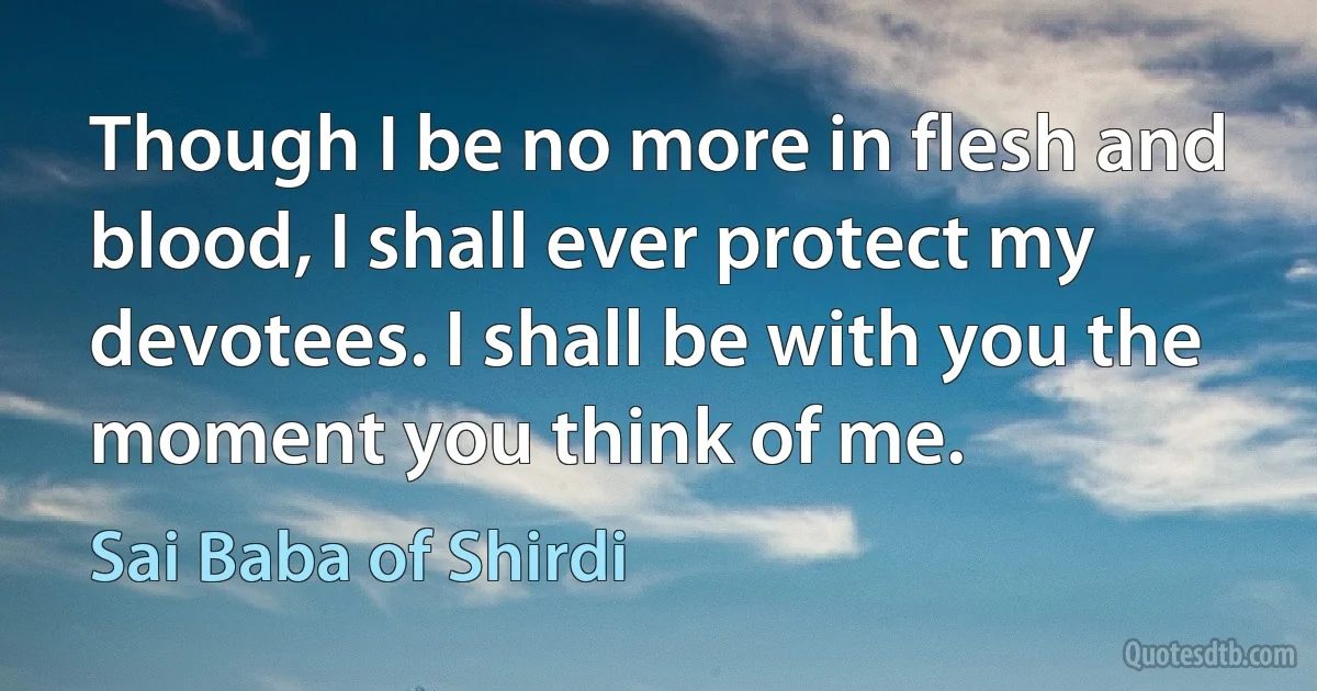 Though I be no more in flesh and blood, I shall ever protect my devotees. I shall be with you the moment you think of me. (Sai Baba of Shirdi)