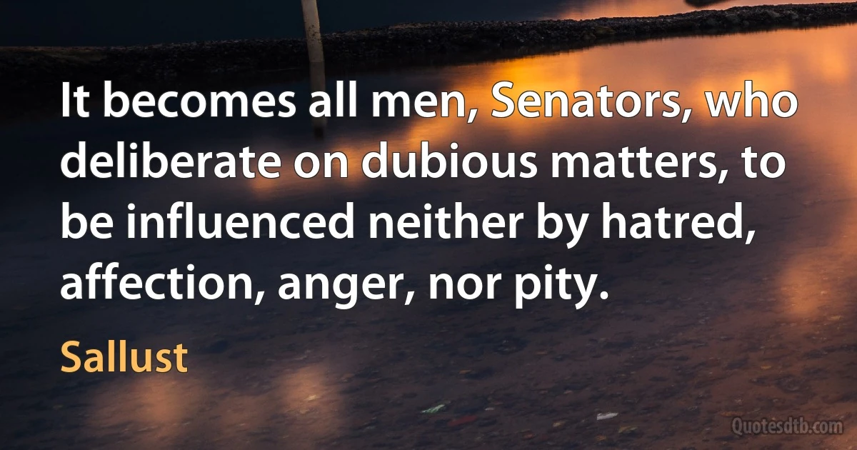 It becomes all men, Senators, who deliberate on dubious matters, to be influenced neither by hatred, affection, anger, nor pity. (Sallust)