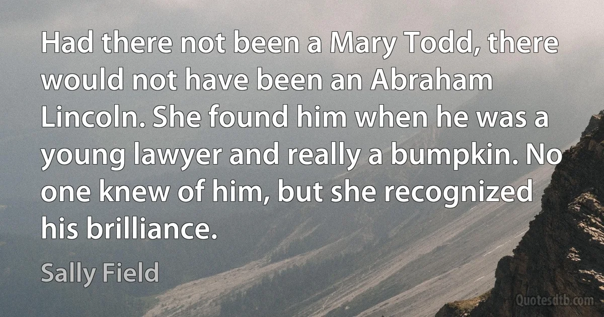 Had there not been a Mary Todd, there would not have been an Abraham Lincoln. She found him when he was a young lawyer and really a bumpkin. No one knew of him, but she recognized his brilliance. (Sally Field)