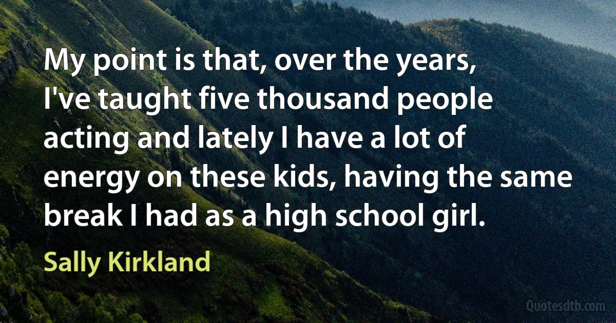 My point is that, over the years, I've taught five thousand people acting and lately I have a lot of energy on these kids, having the same break I had as a high school girl. (Sally Kirkland)