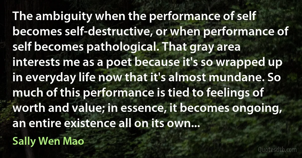 The ambiguity when the performance of self becomes self-destructive, or when performance of self becomes pathological. That gray area interests me as a poet because it's so wrapped up in everyday life now that it's almost mundane. So much of this performance is tied to feelings of worth and value; in essence, it becomes ongoing, an entire existence all on its own... (Sally Wen Mao)