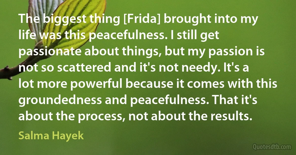 The biggest thing [Frida] brought into my life was this peacefulness. I still get passionate about things, but my passion is not so scattered and it's not needy. It's a lot more powerful because it comes with this groundedness and peacefulness. That it's about the process, not about the results. (Salma Hayek)