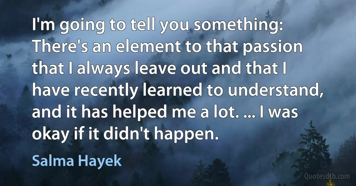 I'm going to tell you something: There's an element to that passion that I always leave out and that I have recently learned to understand, and it has helped me a lot. ... I was okay if it didn't happen. (Salma Hayek)