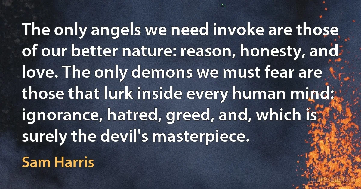 The only angels we need invoke are those of our better nature: reason, honesty, and love. The only demons we must fear are those that lurk inside every human mind: ignorance, hatred, greed, and, which is surely the devil's masterpiece. (Sam Harris)