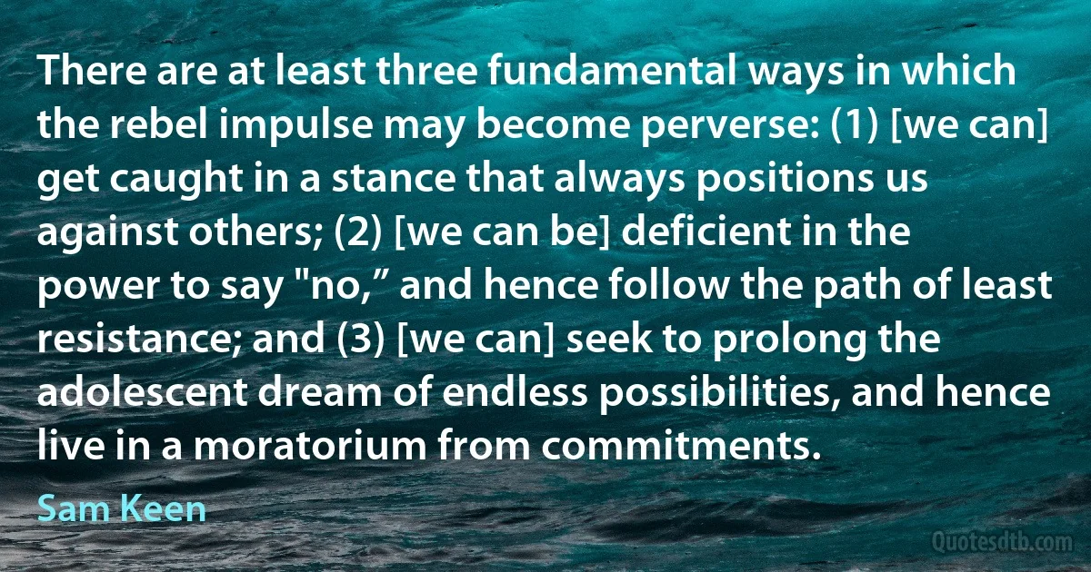 There are at least three fundamental ways in which the rebel impulse may become perverse: (1) [we can] get caught in a stance that always positions us against others; (2) [we can be] deficient in the power to say "no,” and hence follow the path of least resistance; and (3) [we can] seek to prolong the adolescent dream of endless possibilities, and hence live in a moratorium from commitments. (Sam Keen)