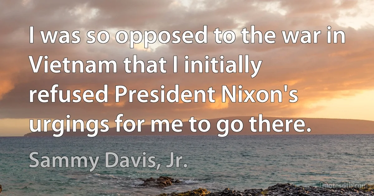 I was so opposed to the war in Vietnam that I initially refused President Nixon's urgings for me to go there. (Sammy Davis, Jr.)