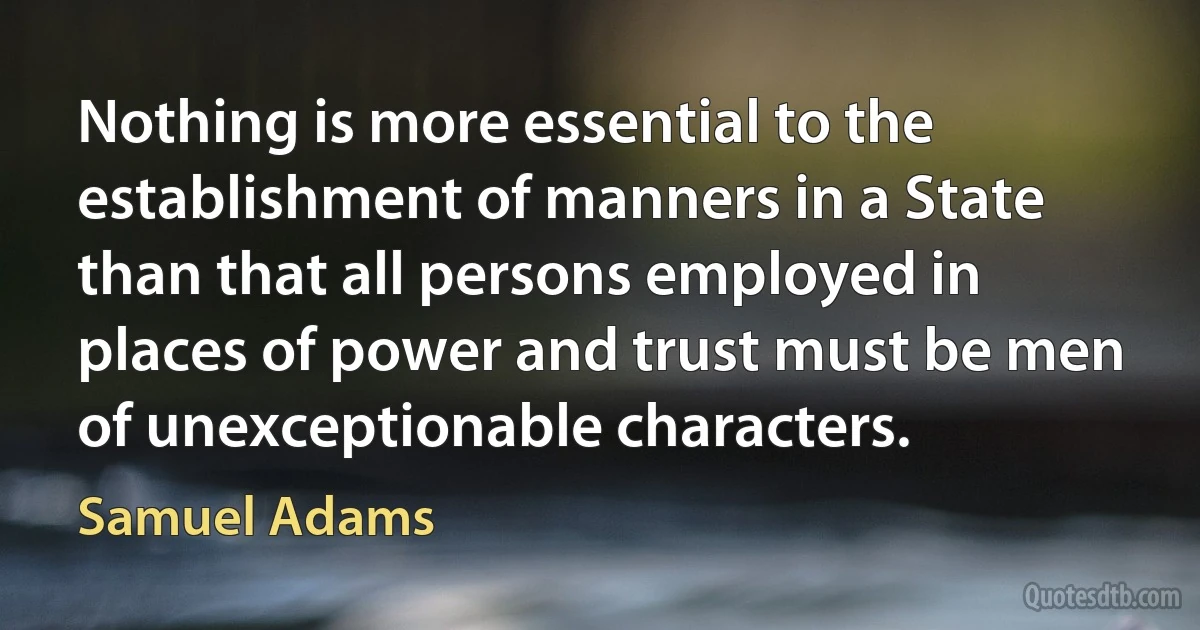 Nothing is more essential to the establishment of manners in a State than that all persons employed in places of power and trust must be men of unexceptionable characters. (Samuel Adams)