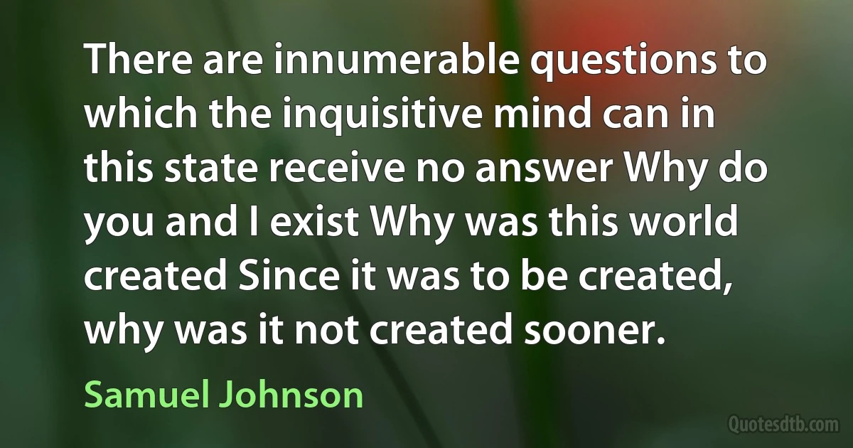 There are innumerable questions to which the inquisitive mind can in this state receive no answer Why do you and I exist Why was this world created Since it was to be created, why was it not created sooner. (Samuel Johnson)