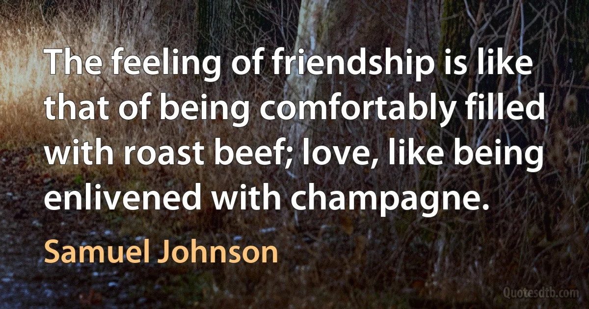 The feeling of friendship is like that of being comfortably filled with roast beef; love, like being enlivened with champagne. (Samuel Johnson)