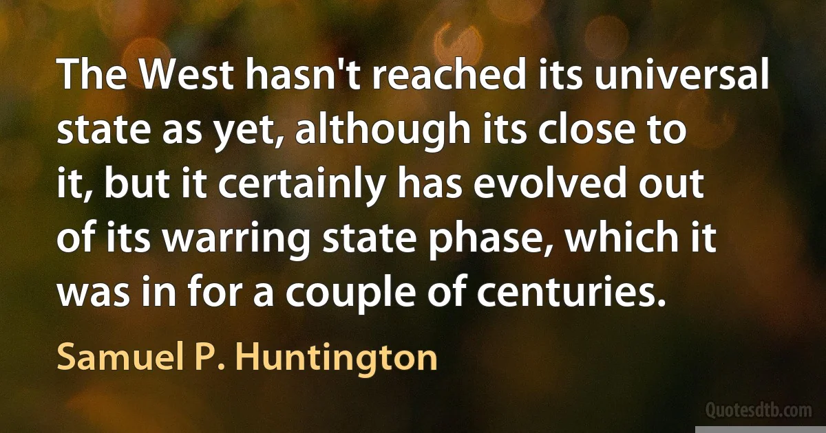 The West hasn't reached its universal state as yet, although its close to it, but it certainly has evolved out of its warring state phase, which it was in for a couple of centuries. (Samuel P. Huntington)