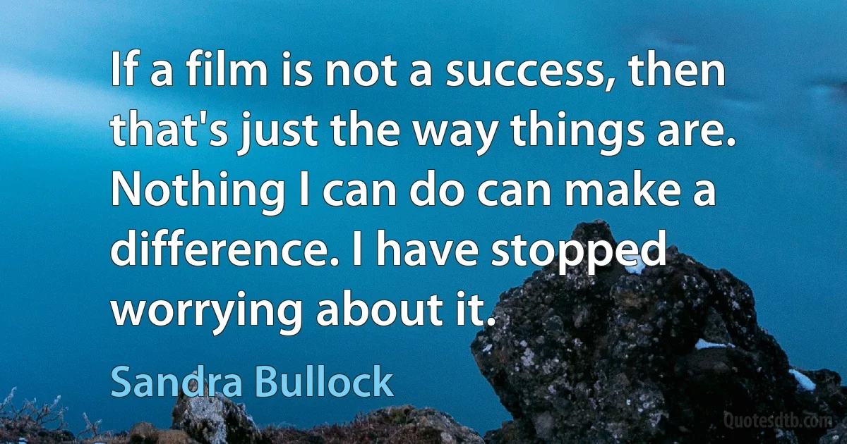 If a film is not a success, then that's just the way things are. Nothing I can do can make a difference. I have stopped worrying about it. (Sandra Bullock)