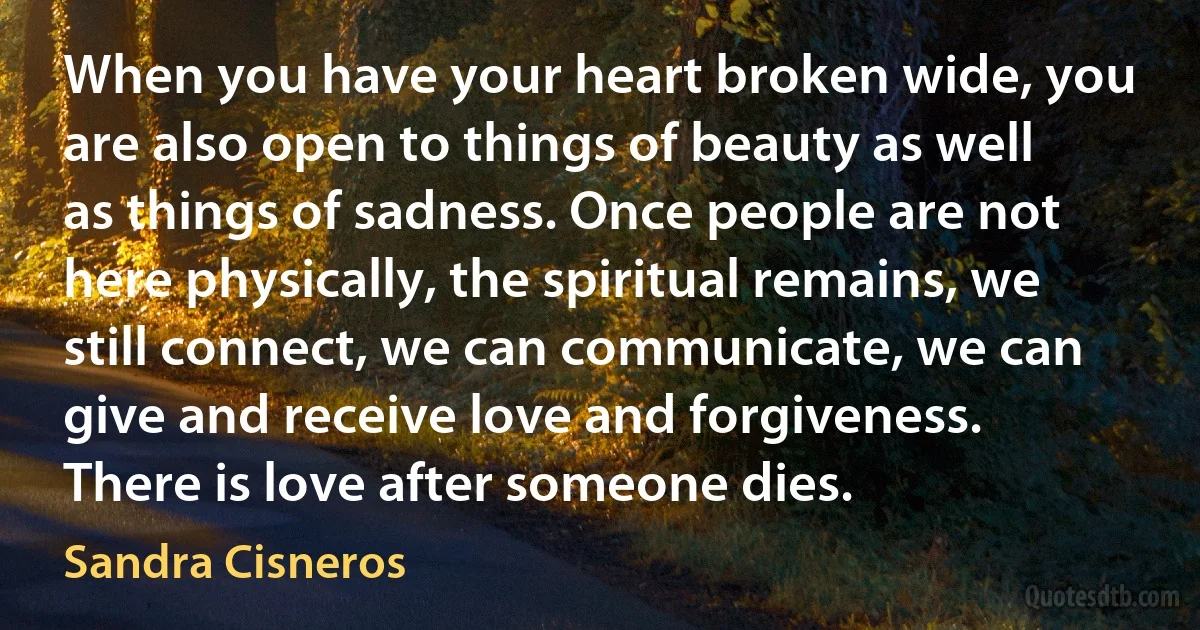 When you have your heart broken wide, you are also open to things of beauty as well as things of sadness. Once people are not here physically, the spiritual remains, we still connect, we can communicate, we can give and receive love and forgiveness. There is love after someone dies. (Sandra Cisneros)