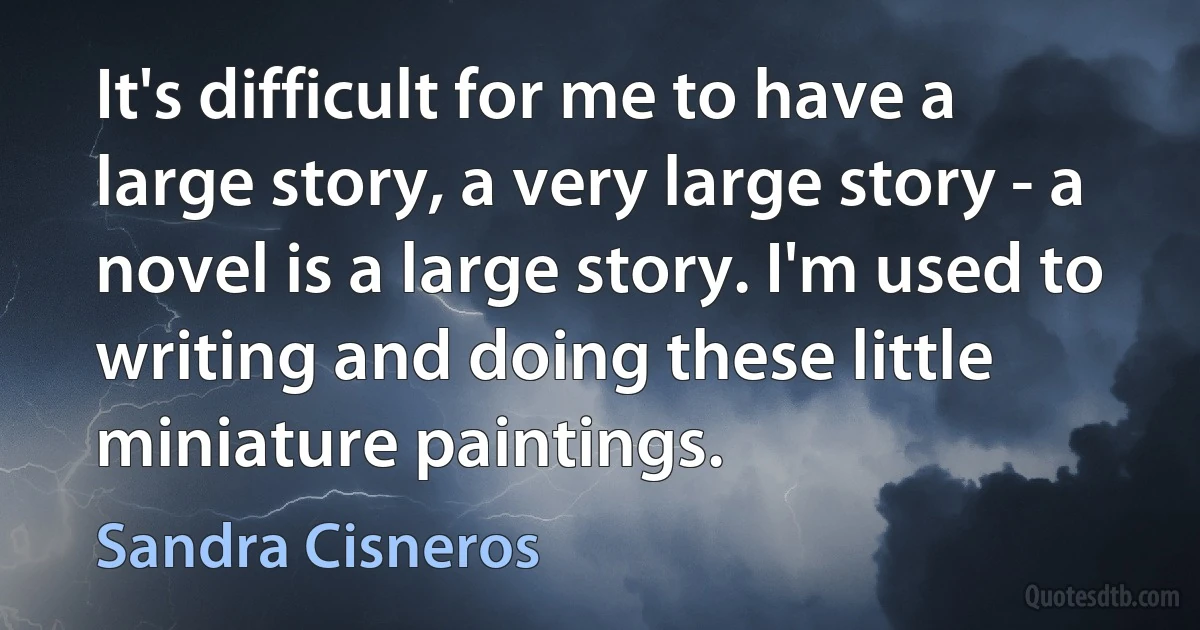 It's difficult for me to have a large story, a very large story - a novel is a large story. I'm used to writing and doing these little miniature paintings. (Sandra Cisneros)