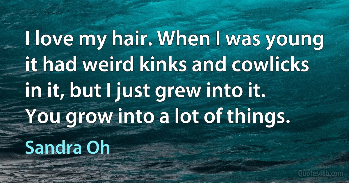 I love my hair. When I was young it had weird kinks and cowlicks in it, but I just grew into it. You grow into a lot of things. (Sandra Oh)