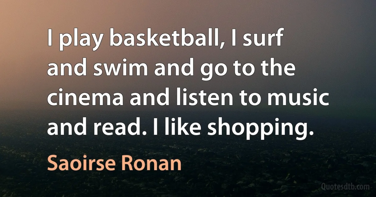 I play basketball, I surf and swim and go to the cinema and listen to music and read. I like shopping. (Saoirse Ronan)