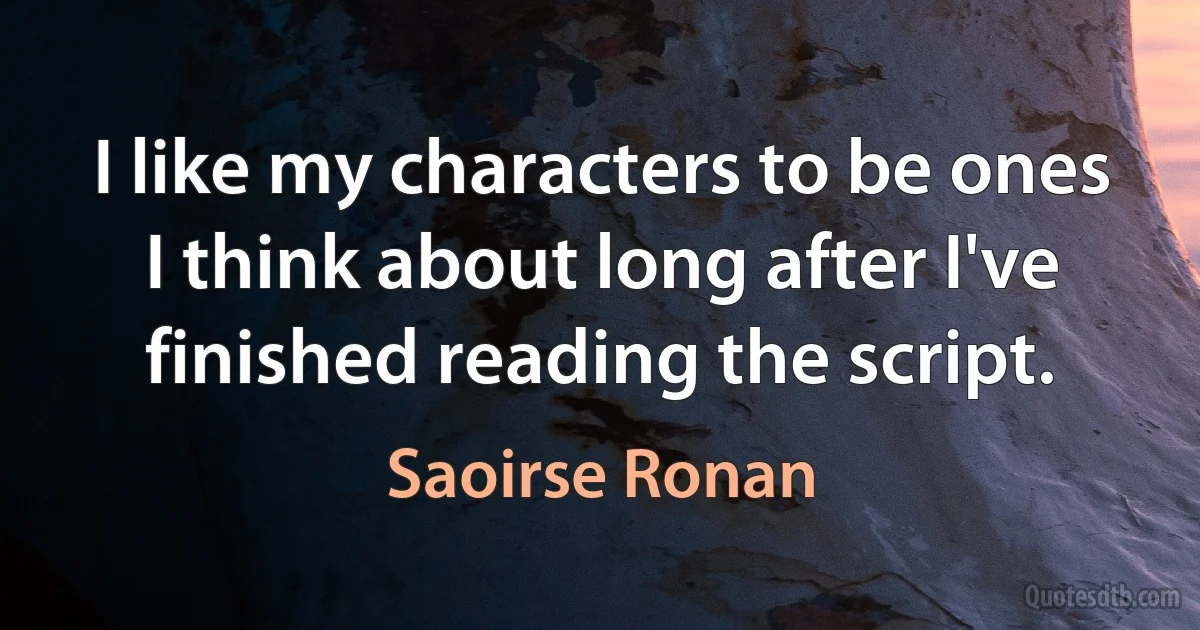 I like my characters to be ones I think about long after I've finished reading the script. (Saoirse Ronan)