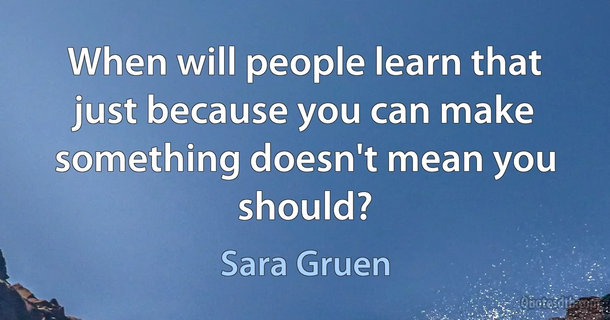 When will people learn that just because you can make something doesn't mean you should? (Sara Gruen)