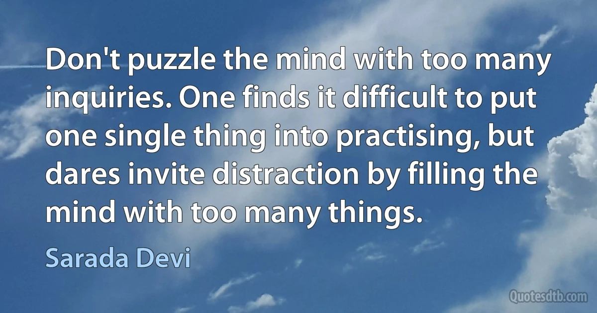 Don't puzzle the mind with too many inquiries. One finds it difficult to put one single thing into practising, but dares invite distraction by filling the mind with too many things. (Sarada Devi)