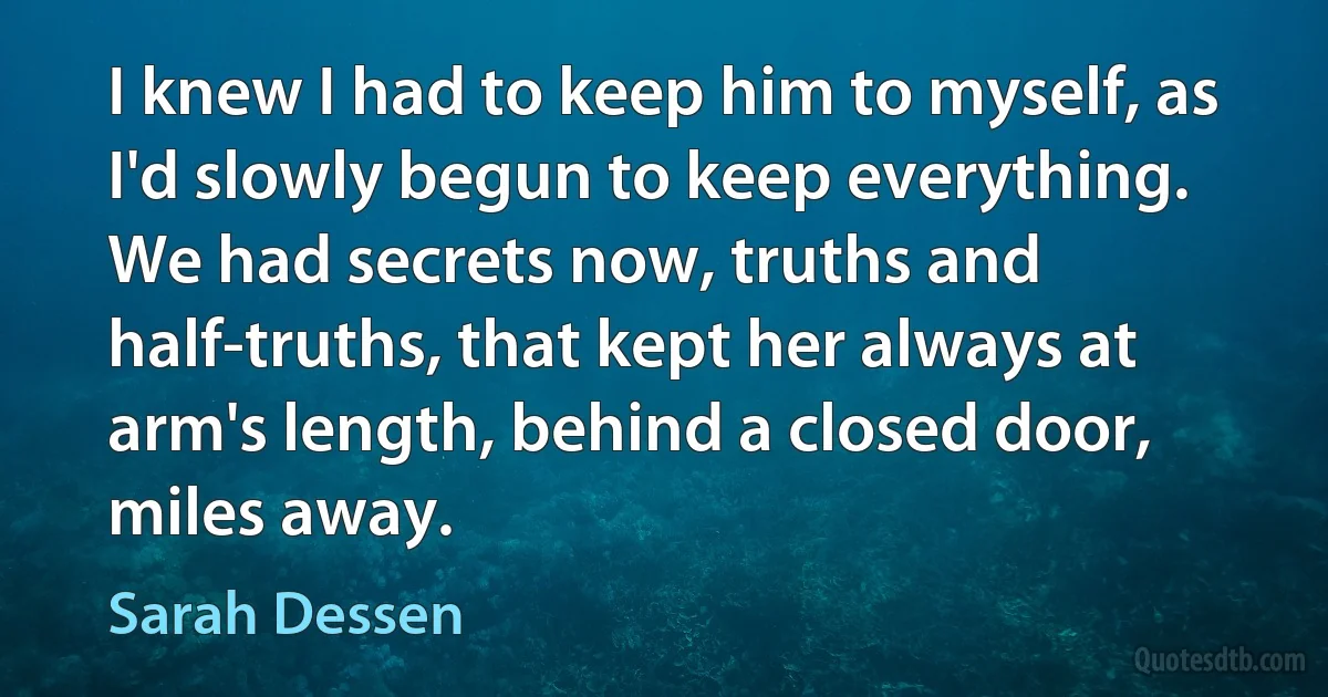 I knew I had to keep him to myself, as I'd slowly begun to keep everything. We had secrets now, truths and half-truths, that kept her always at arm's length, behind a closed door, miles away. (Sarah Dessen)