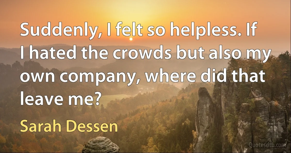 Suddenly, I felt so helpless. If I hated the crowds but also my own company, where did that leave me? (Sarah Dessen)