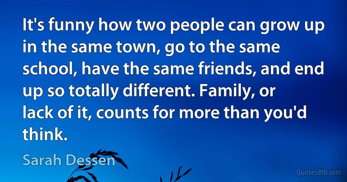 It's funny how two people can grow up in the same town, go to the same school, have the same friends, and end up so totally different. Family, or lack of it, counts for more than you'd think. (Sarah Dessen)