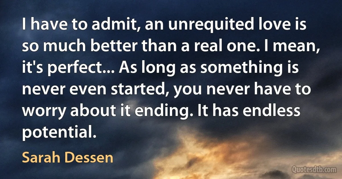 I have to admit, an unrequited love is so much better than a real one. I mean, it's perfect... As long as something is never even started, you never have to worry about it ending. It has endless potential. (Sarah Dessen)