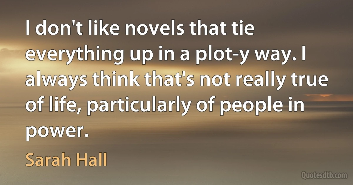 I don't like novels that tie everything up in a plot-y way. I always think that's not really true of life, particularly of people in power. (Sarah Hall)