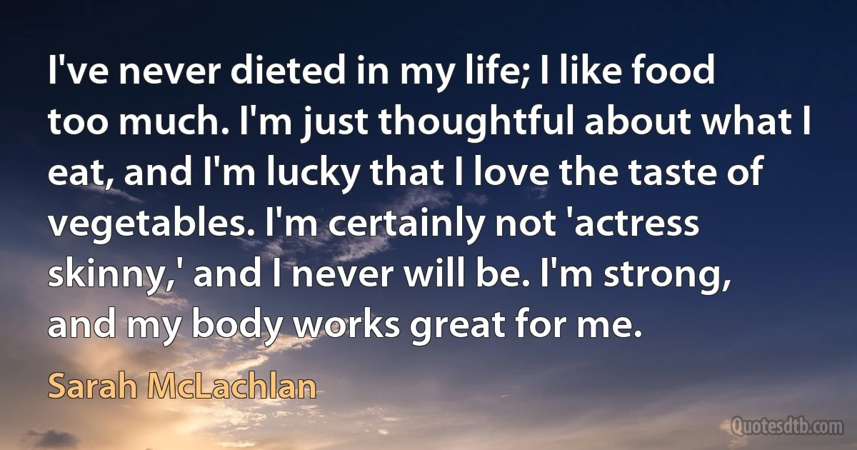 I've never dieted in my life; I like food too much. I'm just thoughtful about what I eat, and I'm lucky that I love the taste of vegetables. I'm certainly not 'actress skinny,' and I never will be. I'm strong, and my body works great for me. (Sarah McLachlan)