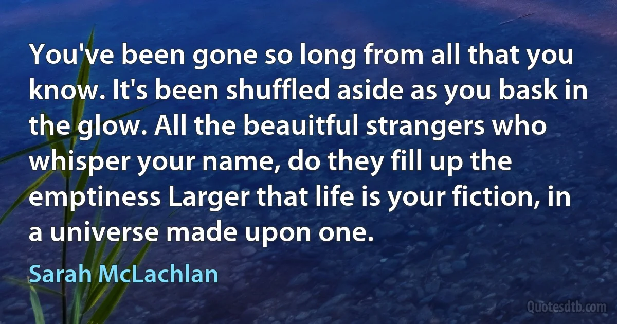 You've been gone so long from all that you know. It's been shuffled aside as you bask in the glow. All the beauitful strangers who whisper your name, do they fill up the emptiness Larger that life is your fiction, in a universe made upon one. (Sarah McLachlan)