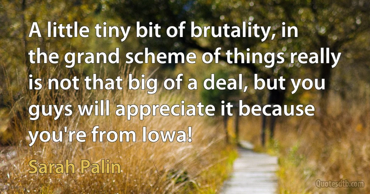 A little tiny bit of brutality, in the grand scheme of things really is not that big of a deal, but you guys will appreciate it because you're from Iowa! (Sarah Palin)