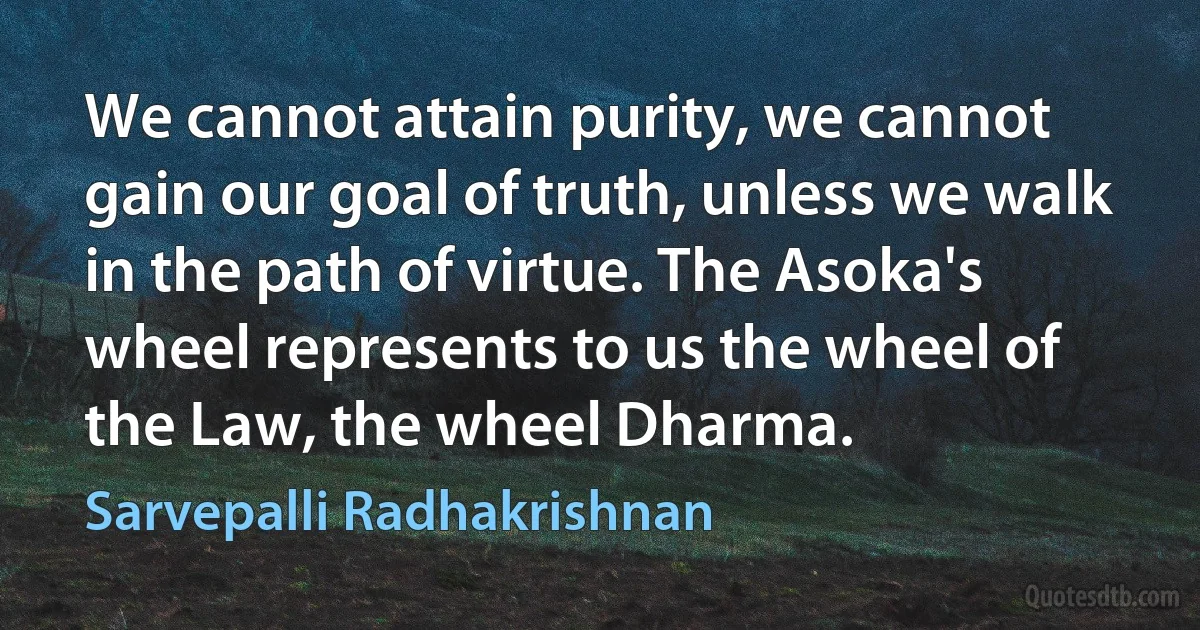 We cannot attain purity, we cannot gain our goal of truth, unless we walk in the path of virtue. The Asoka's wheel represents to us the wheel of the Law, the wheel Dharma. (Sarvepalli Radhakrishnan)