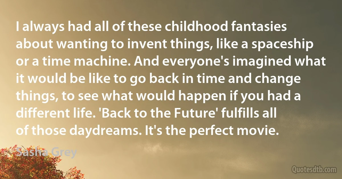 I always had all of these childhood fantasies about wanting to invent things, like a spaceship or a time machine. And everyone's imagined what it would be like to go back in time and change things, to see what would happen if you had a different life. 'Back to the Future' fulfills all of those daydreams. It's the perfect movie. (Sasha Grey)