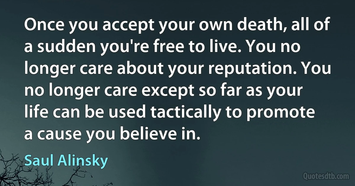 Once you accept your own death, all of a sudden you're free to live. You no longer care about your reputation. You no longer care except so far as your life can be used tactically to promote a cause you believe in. (Saul Alinsky)