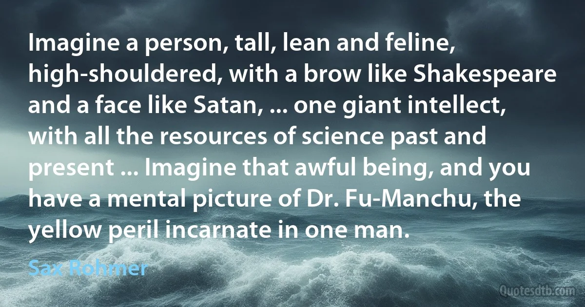 Imagine a person, tall, lean and feline, high-shouldered, with a brow like Shakespeare and a face like Satan, ... one giant intellect, with all the resources of science past and present ... Imagine that awful being, and you have a mental picture of Dr. Fu-Manchu, the yellow peril incarnate in one man. (Sax Rohmer)