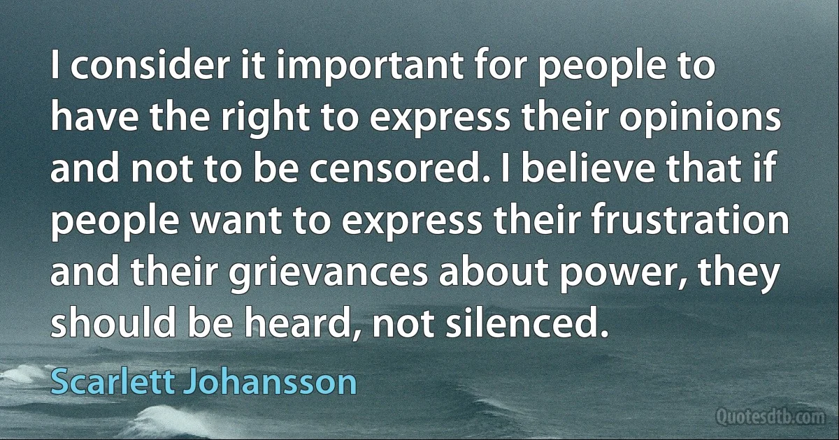 I consider it important for people to have the right to express their opinions and not to be censored. I believe that if people want to express their frustration and their grievances about power, they should be heard, not silenced. (Scarlett Johansson)