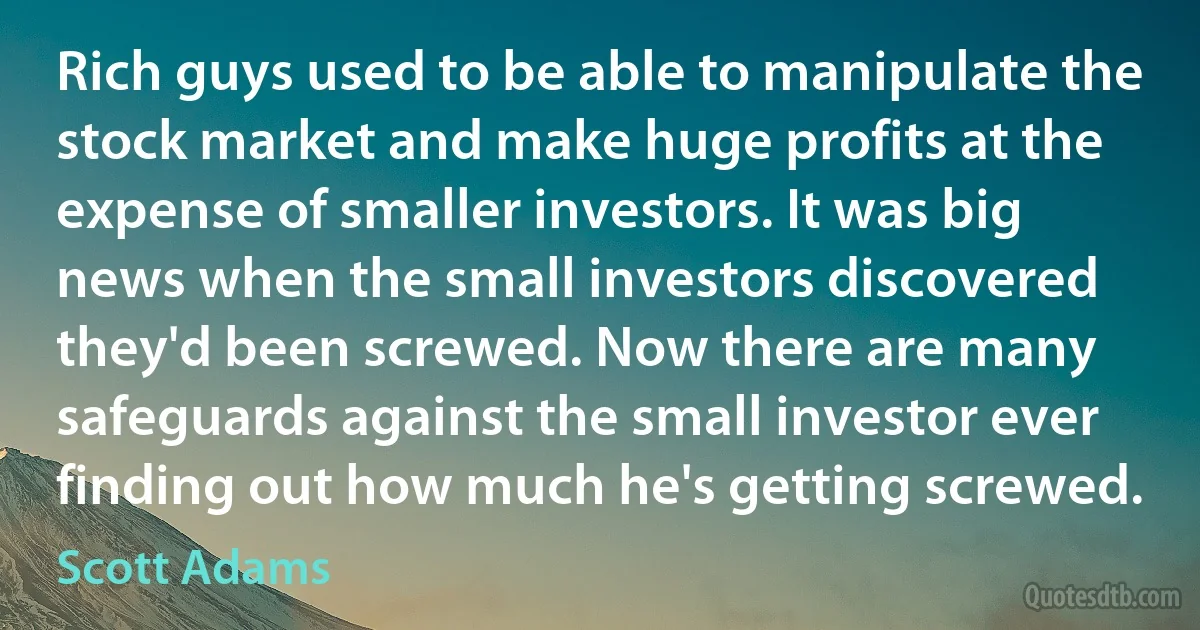 Rich guys used to be able to manipulate the stock market and make huge profits at the expense of smaller investors. It was big news when the small investors discovered they'd been screwed. Now there are many safeguards against the small investor ever finding out how much he's getting screwed. (Scott Adams)