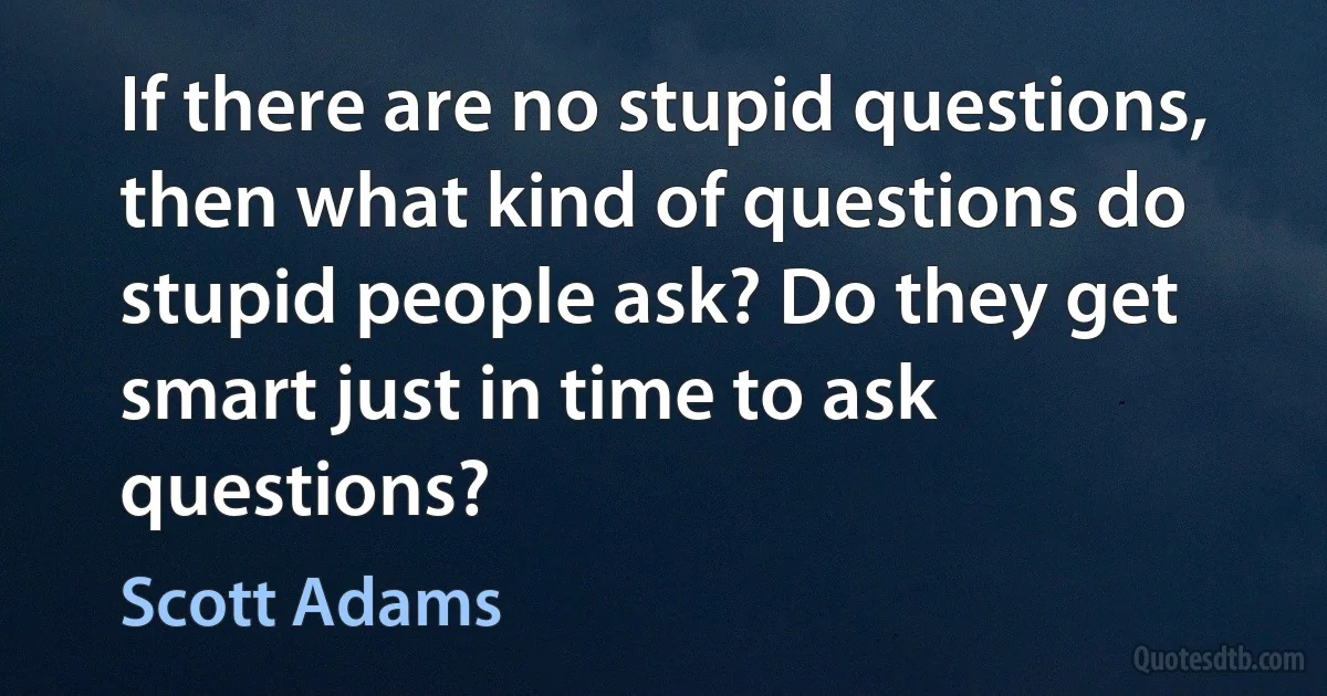 If there are no stupid questions, then what kind of questions do stupid people ask? Do they get smart just in time to ask questions? (Scott Adams)