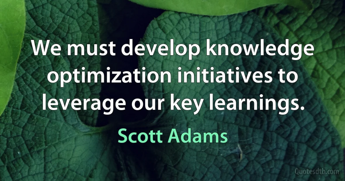 We must develop knowledge optimization initiatives to leverage our key learnings. (Scott Adams)