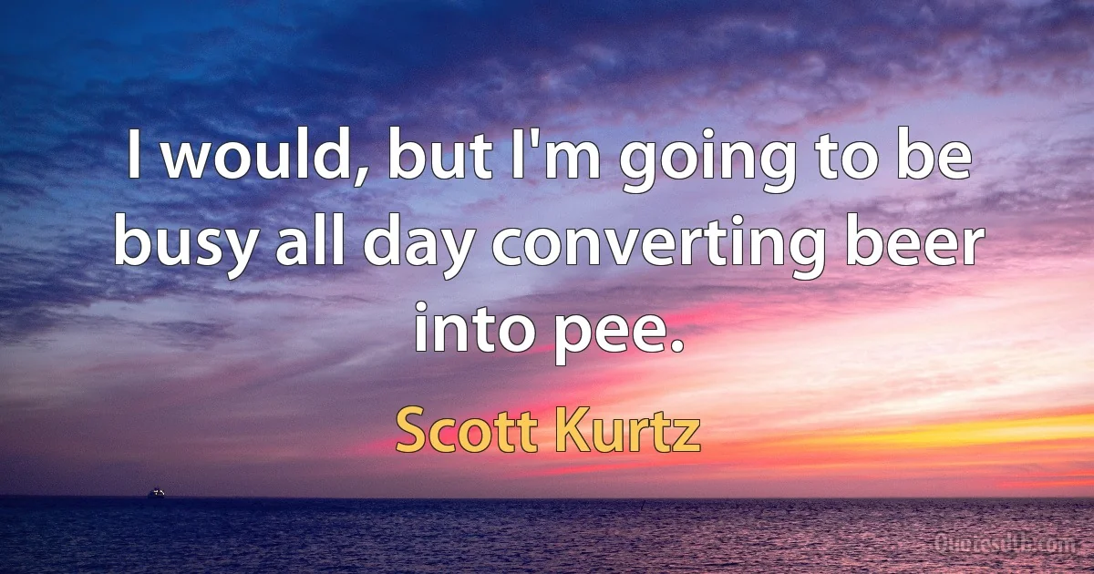 I would, but I'm going to be busy all day converting beer into pee. (Scott Kurtz)