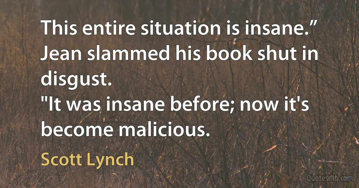 This entire situation is insane.” Jean slammed his book shut in disgust.
"It was insane before; now it's become malicious. (Scott Lynch)