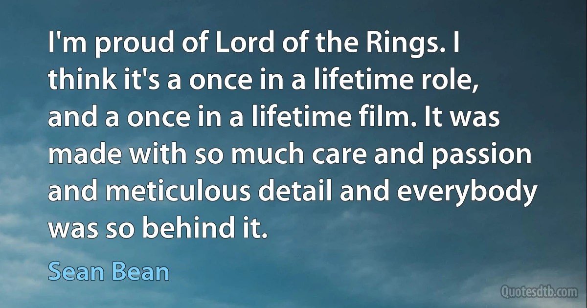 I'm proud of Lord of the Rings. I think it's a once in a lifetime role, and a once in a lifetime film. It was made with so much care and passion and meticulous detail and everybody was so behind it. (Sean Bean)