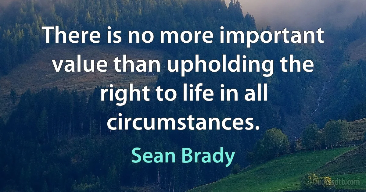 There is no more important value than upholding the right to life in all circumstances. (Sean Brady)