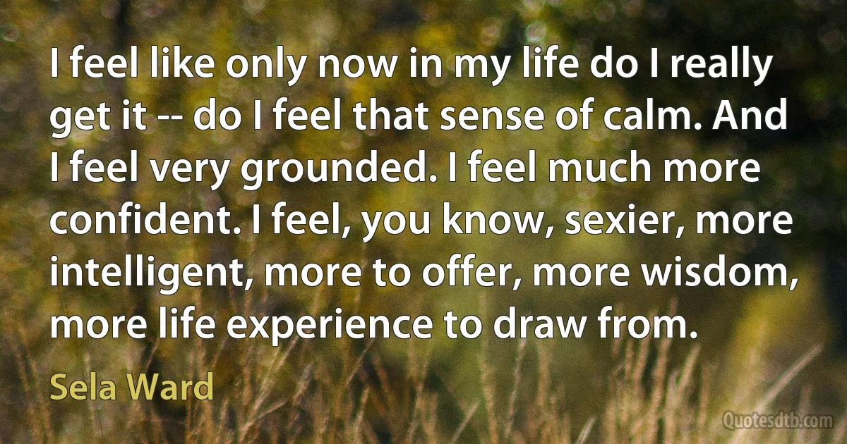 I feel like only now in my life do I really get it -- do I feel that sense of calm. And I feel very grounded. I feel much more confident. I feel, you know, sexier, more intelligent, more to offer, more wisdom, more life experience to draw from. (Sela Ward)