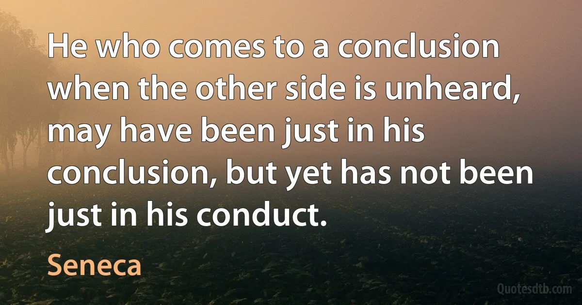 He who comes to a conclusion when the other side is unheard, may have been just in his conclusion, but yet has not been just in his conduct. (Seneca)