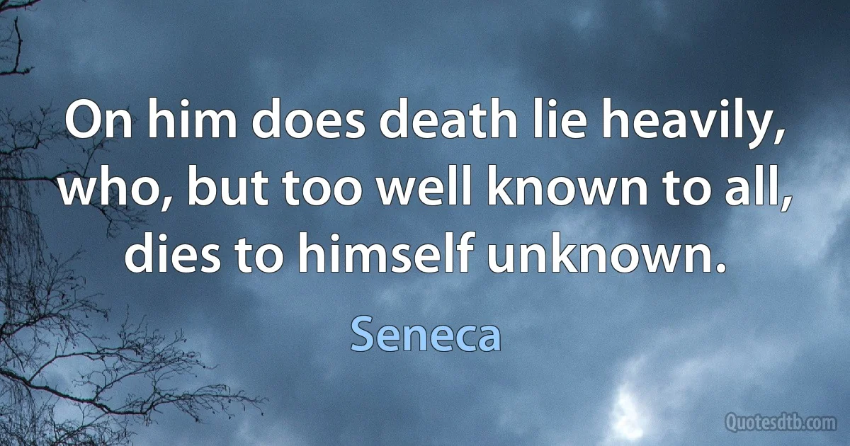 On him does death lie heavily, who, but too well known to all, dies to himself unknown. (Seneca)