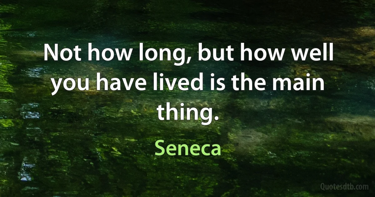 Not how long, but how well you have lived is the main thing. (Seneca)