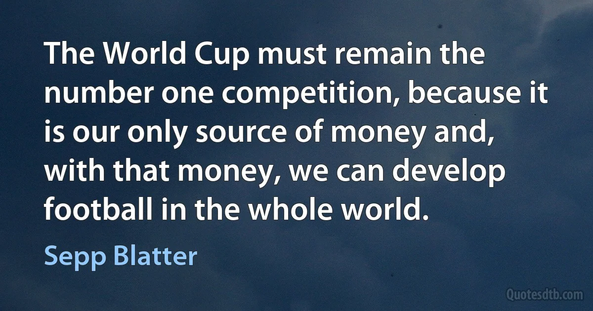 The World Cup must remain the number one competition, because it is our only source of money and, with that money, we can develop football in the whole world. (Sepp Blatter)