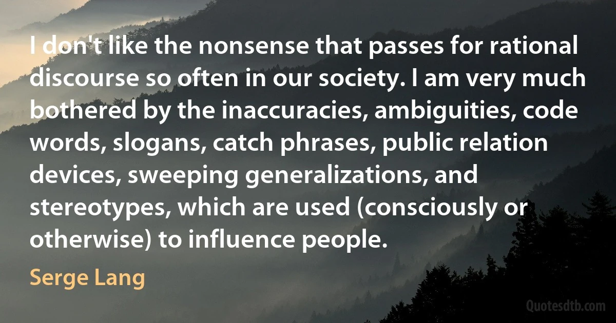 I don't like the nonsense that passes for rational discourse so often in our society. I am very much bothered by the inaccuracies, ambiguities, code words, slogans, catch phrases, public relation devices, sweeping generalizations, and stereotypes, which are used (consciously or otherwise) to influence people. (Serge Lang)