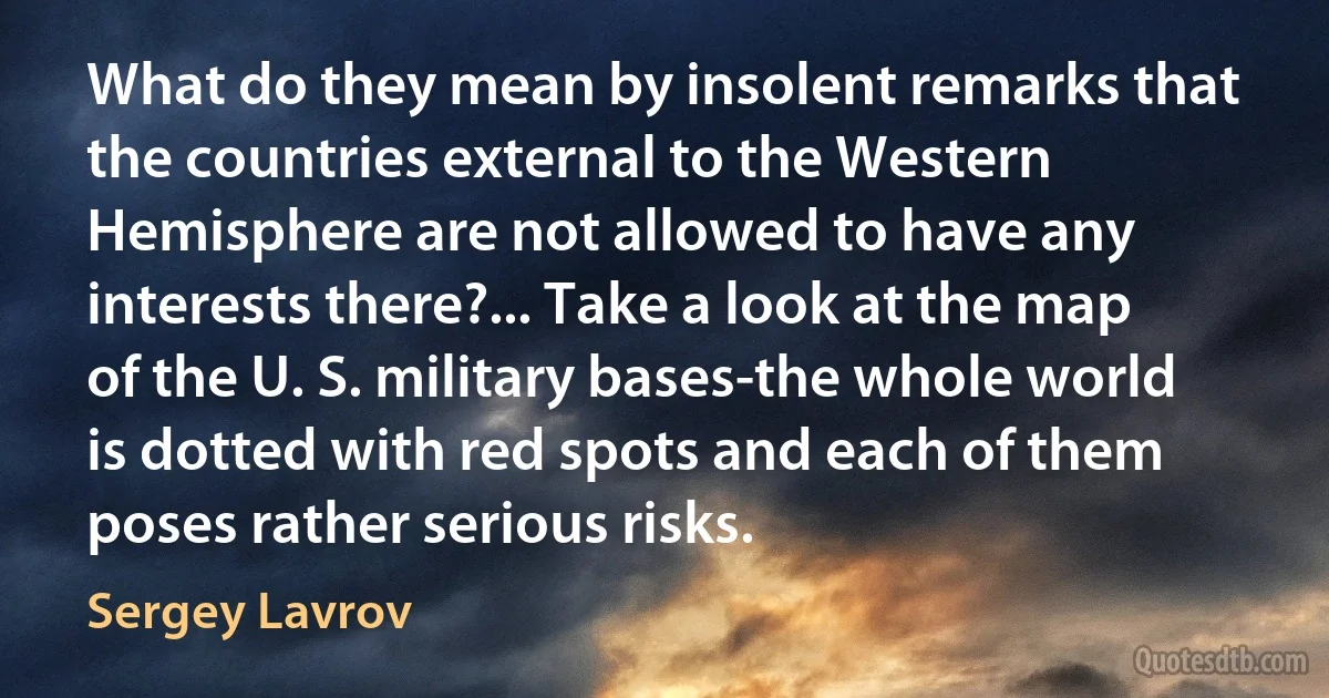 What do they mean by insolent remarks that the countries external to the Western Hemisphere are not allowed to have any interests there?... Take a look at the map of the U. S. military bases-the whole world is dotted with red spots and each of them poses rather serious risks. (Sergey Lavrov)