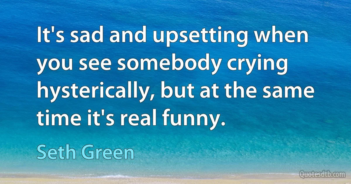 It's sad and upsetting when you see somebody crying hysterically, but at the same time it's real funny. (Seth Green)